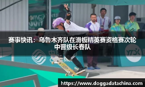 赛事快讯：乌鲁木齐队在滑板精英赛资格赛次轮中晋级长春队